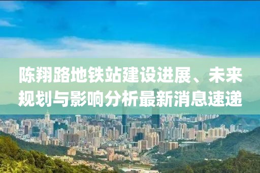 陈翔路地铁站建设进展、未来规划与影响分析最新消息速递