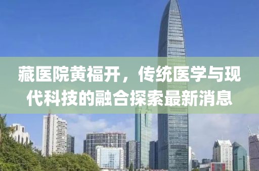 藏医院黄福开，传统医学与现代科技的融合探索最新消息