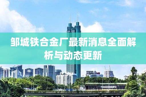 邹城铁合金厂最新消息全面解析与动态更新