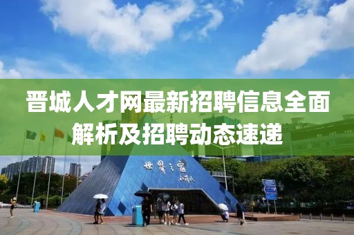 晋城人才网最新招聘信息全面解析及招聘动态速递