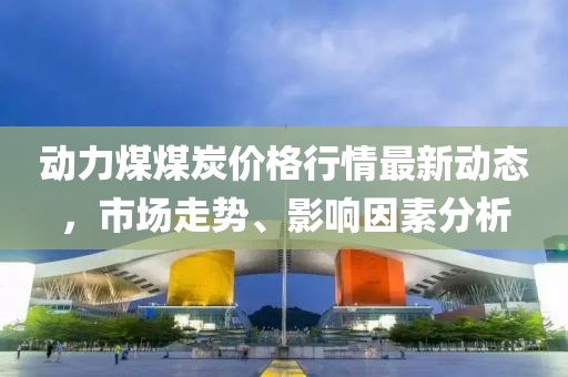 动力煤煤炭价格行情最新动态，市场走势、影响因素分析