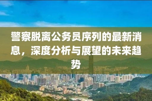 警察脱离公务员序列的最新消息，深度分析与展望的未来趋势