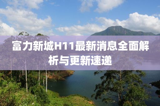 富力新城H11最新消息全面解析与更新速递