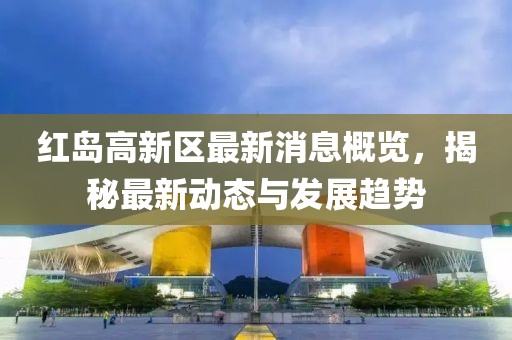 红岛高新区最新消息概览，揭秘最新动态与发展趋势