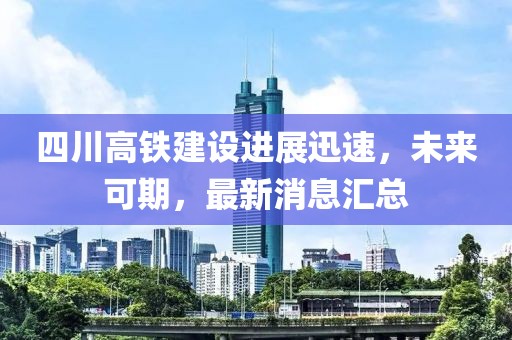 四川高铁建设进展迅速，未来可期，最新消息汇总