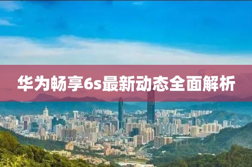 华为畅享6s最新动态全面解析
