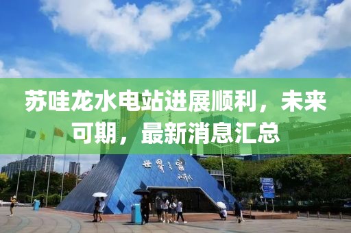 苏哇龙水电站进展顺利，未来可期，最新消息汇总