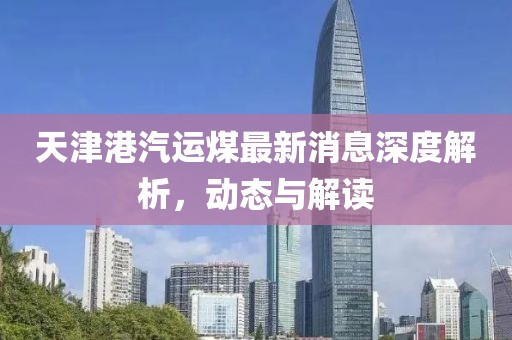 天津港汽运煤最新消息深度解析，动态与解读