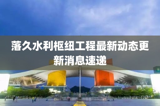 落久水利枢纽工程最新动态更新消息速递