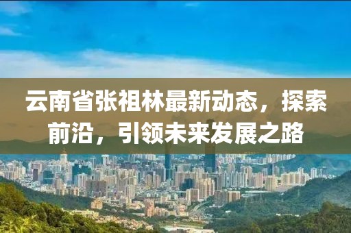 云南省张祖林最新动态，探索前沿，引领未来发展之路