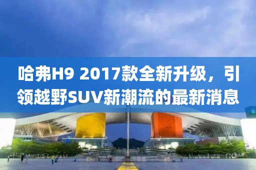 哈弗H9 2017款全新升级，引领越野SUV新潮流的最新消息