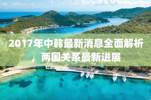 2017年中韩最新消息全面解析，两国关系最新进展