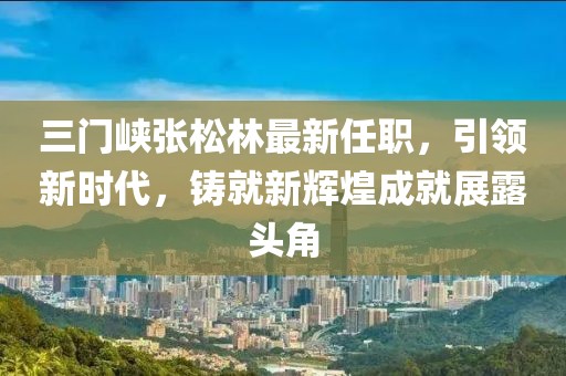 三门峡张松林最新任职，引领新时代，铸就新辉煌成就展露头角
