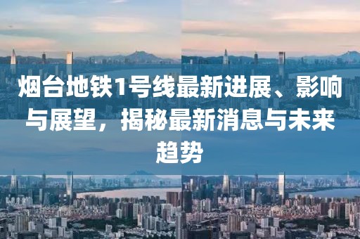 烟台地铁1号线最新进展、影响与展望，揭秘最新消息与未来趋势