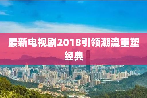 最新电视剧2018引领潮流重塑经典