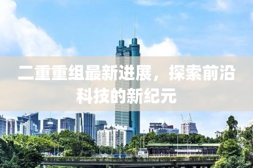 二重重组最新进展，探索前沿科技的新纪元