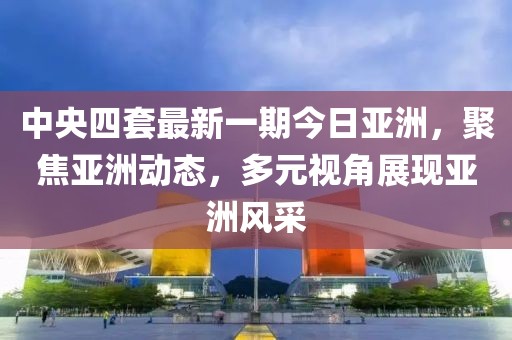 中央四套最新一期今日亚洲，聚焦亚洲动态，多元视角展现亚洲风采