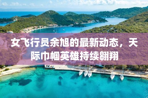 女飞行员余旭的最新动态，天际巾帼英雄持续翱翔