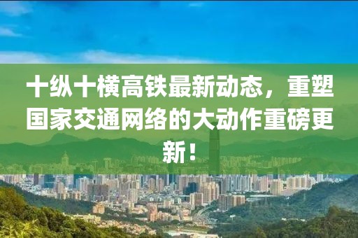 十纵十横高铁最新动态，重塑国家交通网络的大动作重磅更新！