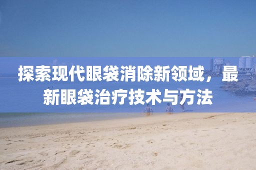 探索现代眼袋消除新领域，最新眼袋治疗技术与方法