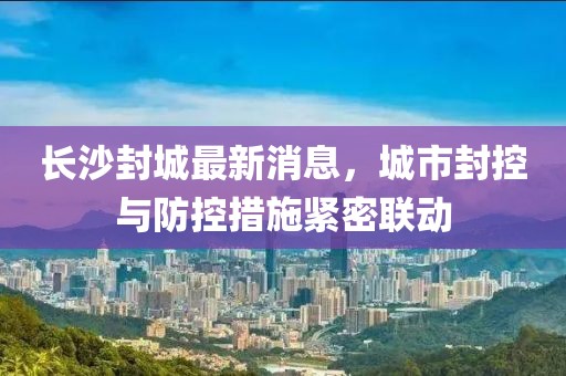 长沙封城最新消息，城市封控与防控措施紧密联动