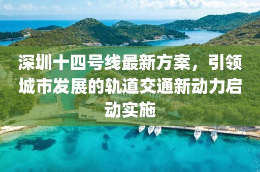深圳十四号线最新方案，引领城市发展的轨道交通新动力启动实施