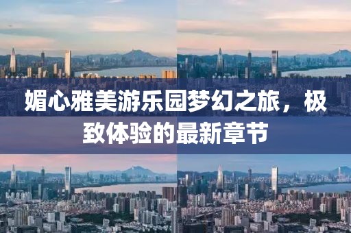 媚心雅美游乐园梦幻之旅，极致体验的最新章节