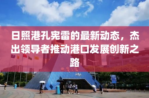 日照港孔宪雷的最新动态，杰出领导者推动港口发展创新之路