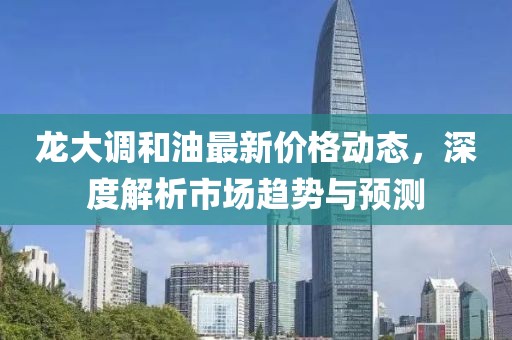 龙大调和油最新价格动态，深度解析市场趋势与预测