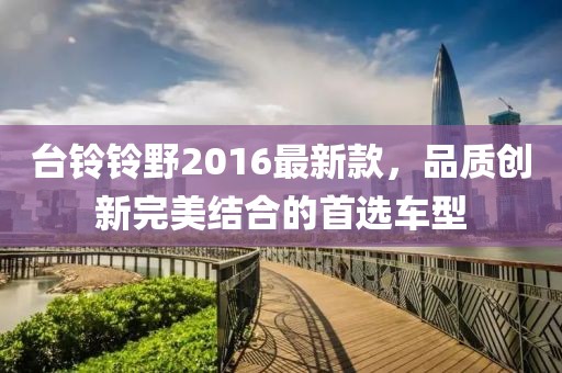 台铃铃野2016最新款，品质创新完美结合的首选车型