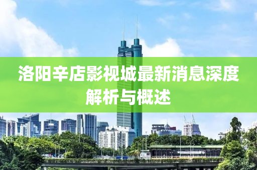 洛阳辛店影视城最新消息深度解析与概述