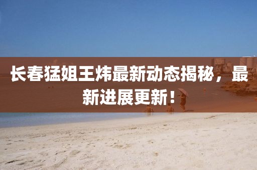长春猛姐王炜最新动态揭秘，最新进展更新！