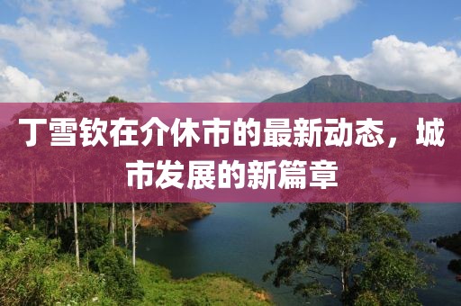 丁雪钦在介休市的最新动态，城市发展的新篇章