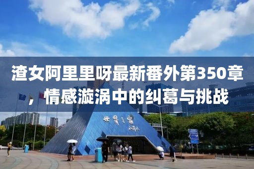 渣女阿里里呀最新番外第350章，情感漩涡中的纠葛与挑战