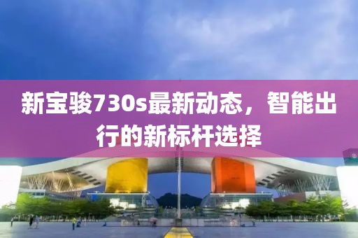 新宝骏730s最新动态，智能出行的新标杆选择