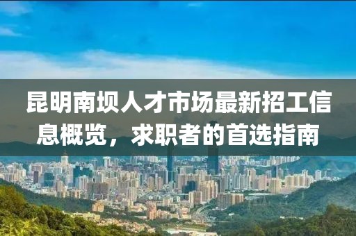 昆明南坝人才市场最新招工信息概览，求职者的首选指南