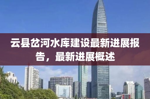 云县岔河水库建设最新进展报告，最新进展概述