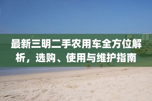 最新三明二手农用车全方位解析，选购、使用与维护指南