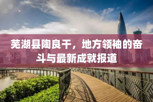 芜湖县陶良干，地方领袖的奋斗与最新成就报道