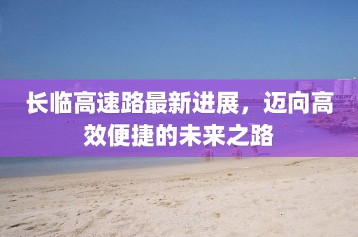 长临高速路最新进展，迈向高效便捷的未来之路