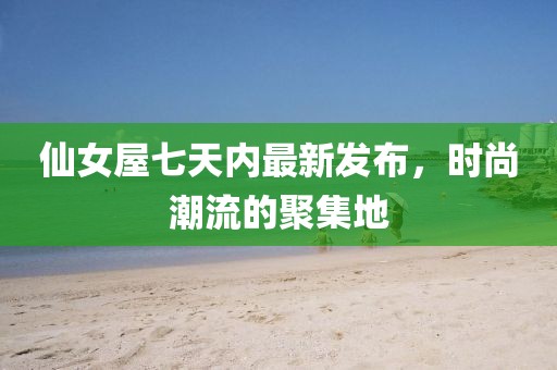 仙女屋七天内最新发布，时尚潮流的聚集地