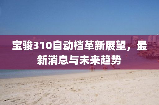 宝骏310自动档革新展望，最新消息与未来趋势