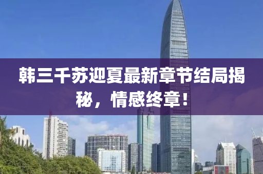 韩三千苏迎夏最新章节结局揭秘，情感终章！