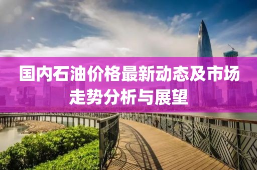 国内石油价格最新动态及市场走势分析与展望