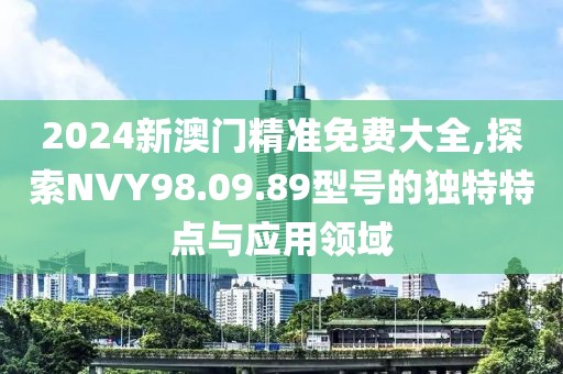 2024新澳门精准免费大全,探索NVY98.09.89型号的独特特点与应用领域