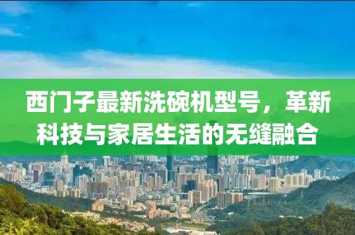 西门子最新洗碗机型号，革新科技与家居生活的无缝融合