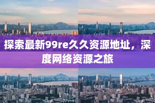 探索最新99re久久资源地址，深度网络资源之旅