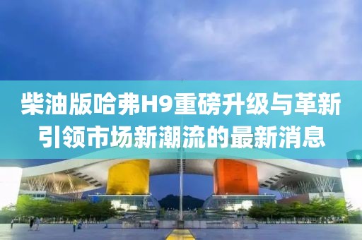 柴油版哈弗H9重磅升级与革新引领市场新潮流的最新消息