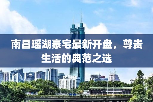 南昌瑶湖豪宅最新开盘，尊贵生活的典范之选