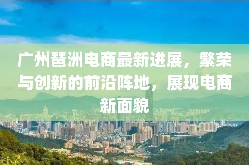 广州琶洲电商最新进展，繁荣与创新的前沿阵地，展现电商新面貌
